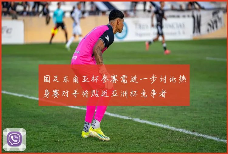 国足东南亚杯参赛需进一步讨论热身赛对手将贴近亚洲杯竞争者