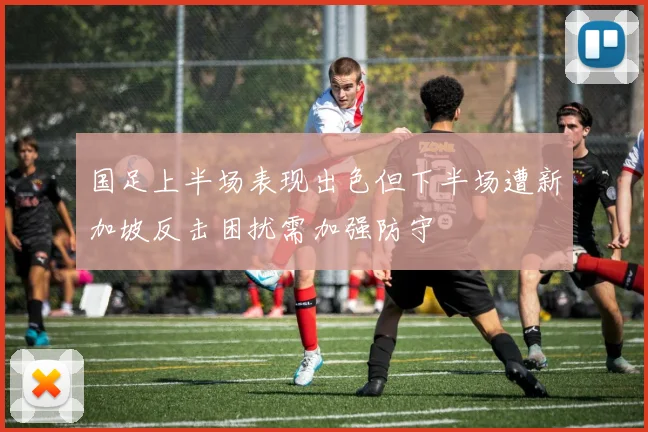 国足上半场表现出色但下半场遭新加坡反击困扰需加强防守