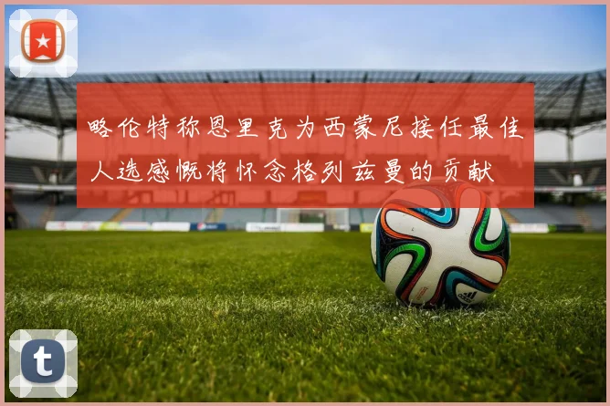略伦特称恩里克为西蒙尼接任最佳人选感慨将怀念格列兹曼的贡献