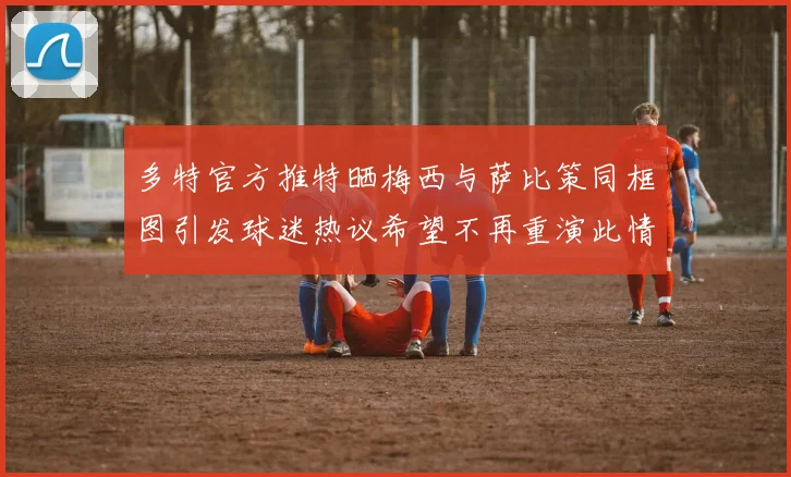 多特官方推特晒梅西与萨比策同框图引发球迷热议希望不再重演此情景