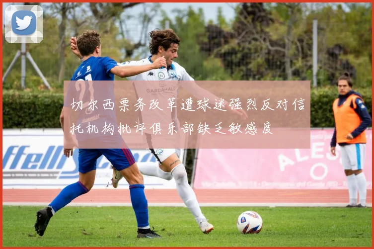 切尔西票务改革遭球迷强烈反对信托机构批评俱乐部缺乏敏感度