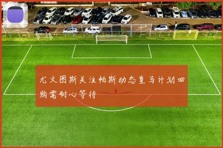 尤文图斯关注帕斯动态皇马计划回购需耐心等待