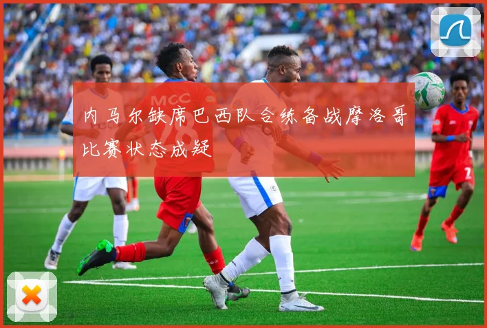 内马尔缺席巴西队合练备战摩洛哥比赛状态成疑