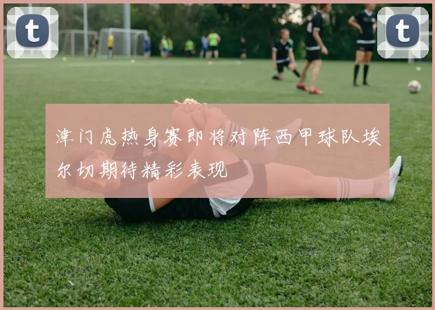 津门虎热身赛即将对阵西甲球队埃尔切期待精彩表现