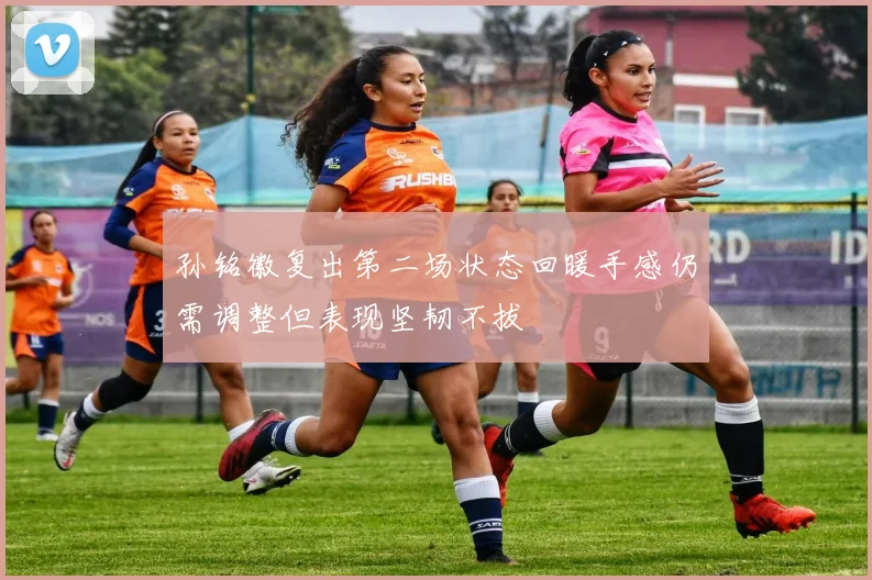 孙铭徽复出第二场状态回暖手感仍需调整但表现坚韧不拔