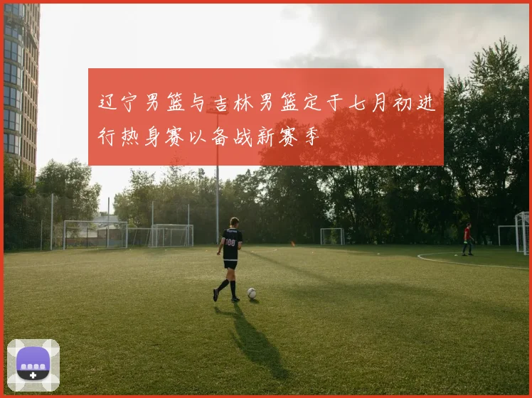 辽宁男篮与吉林男篮定于七月初进行热身赛以备战新赛季