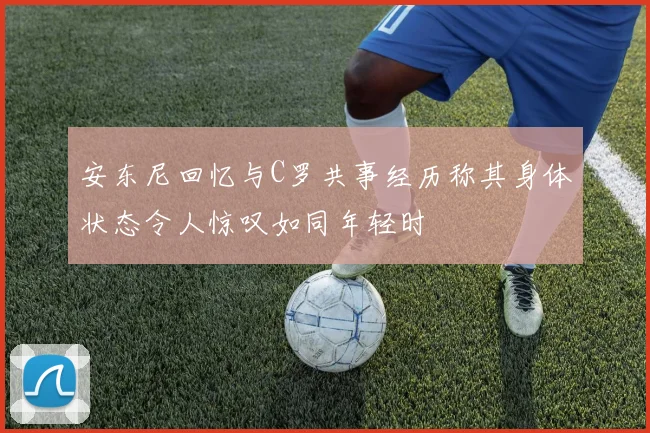 安东尼回忆与C罗共事经历称其身体状态令人惊叹如同年轻时
