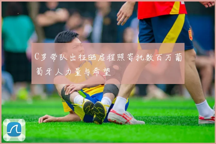 C罗带队出征晒启程照寄托数百万葡萄牙人力量与希望