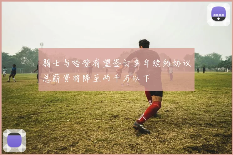 骑士与哈登有望签订多年续约协议总薪资将降至两千万以下