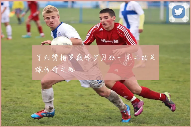 亨利赞梅罗巅峰岁月独一无二的足球传奇之路
