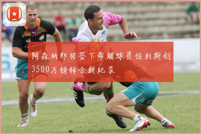 阿森纳即将签下希腊球员佐利斯创3500万镑转会新纪录