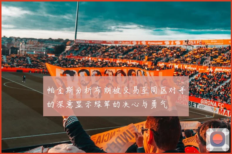 帕金斯分析布朗被交易至同区对手的深意显示绿军的决心与勇气