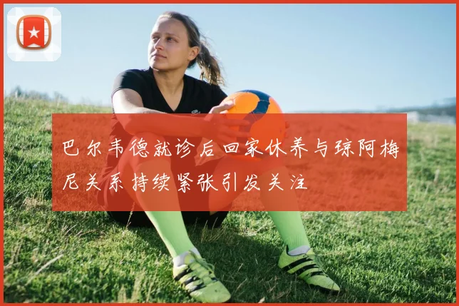 巴尔韦德就诊后回家休养与琼阿梅尼关系持续紧张引发关注