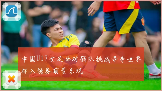 中国U17女足面对弱队挑战争夺世界杯入场券前景乐观
