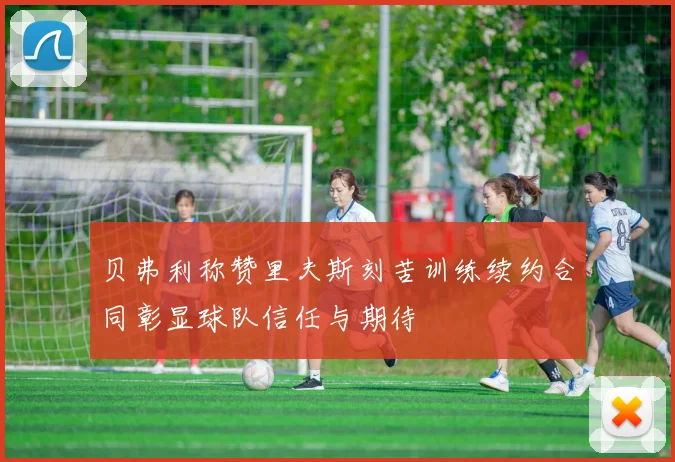 贝弗利称赞里夫斯刻苦训练续约合同彰显球队信任与期待
