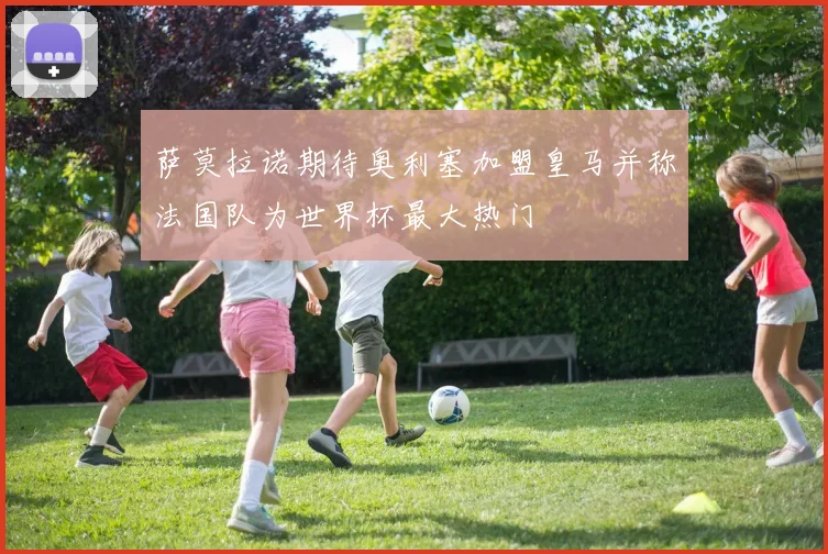 萨莫拉诺期待奥利塞加盟皇马并称法国队为世界杯最大热门