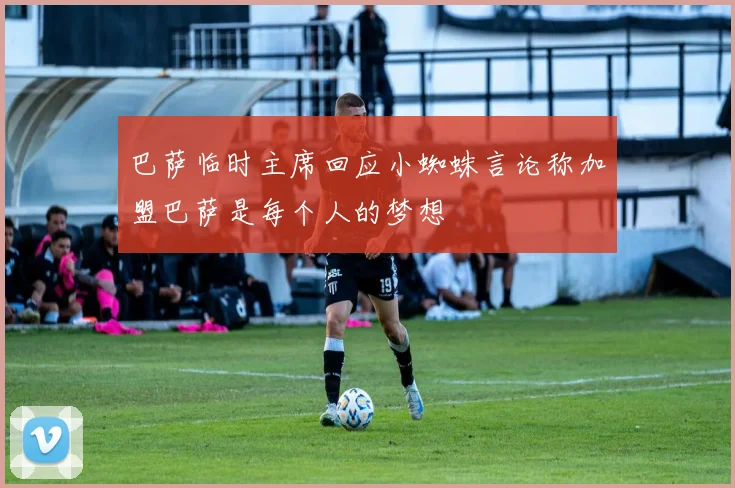巴萨临时主席回应小蜘蛛言论称加盟巴萨是每个人的梦想