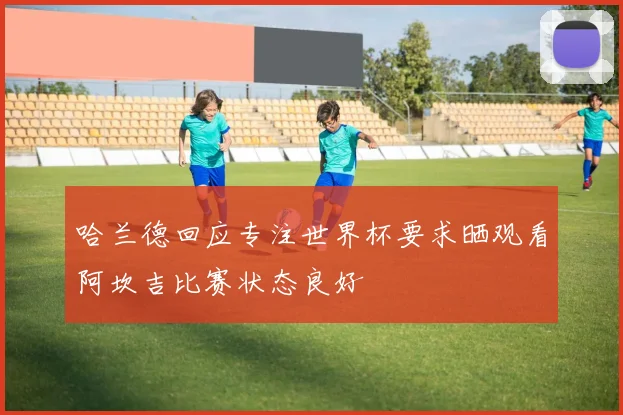 哈兰德回应专注世界杯要求晒观看阿坎吉比赛状态良好