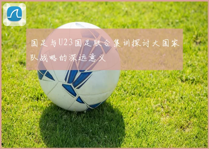 国足与U23国足联合集训探讨大国家队战略的深远意义
