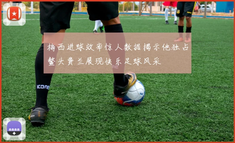 梅西进球效率惊人数据揭示他独占鳌头费兰展现快乐足球风采