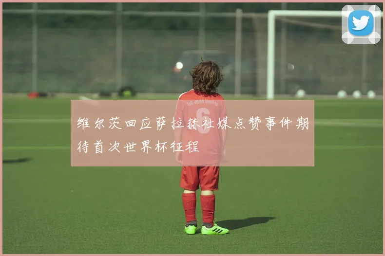 维尔茨回应萨拉赫社媒点赞事件期待首次世界杯征程