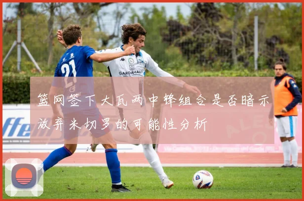 篮网签下大瓦两中锋组合是否暗示放弃米切罗的可能性分析