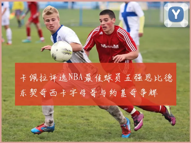 卡佩拉评选NBA最佳球员五强恩比德东契奇西卡字母哥与约基奇争辉
