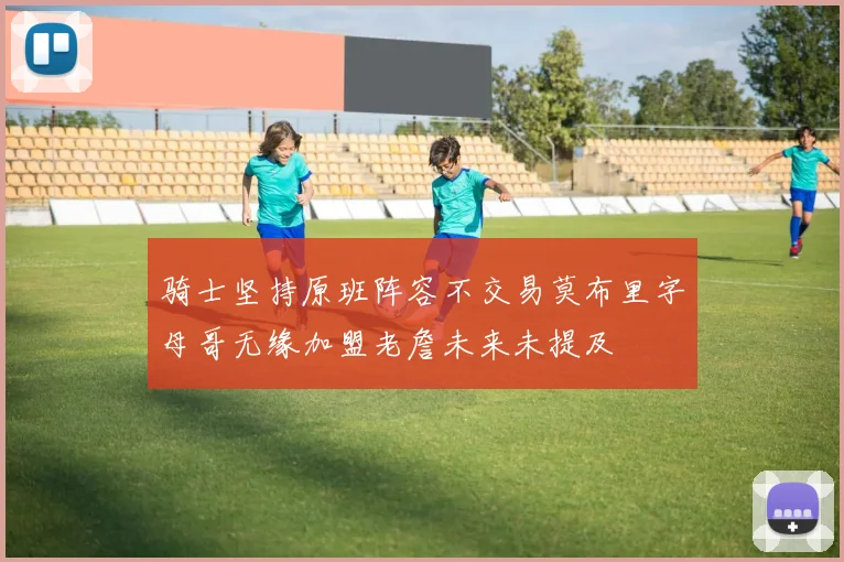 骑士坚持原班阵容不交易莫布里字母哥无缘加盟老詹未来未提及