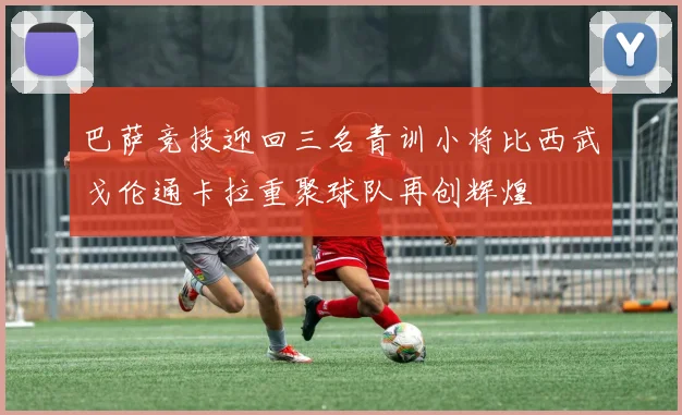 巴萨竞技迎回三名青训小将比西武戈伦通卡拉重聚球队再创辉煌